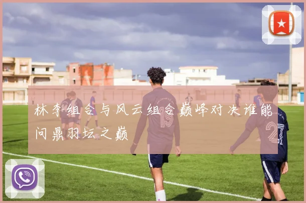 林李组合与风云组合巅峰对决谁能问鼎羽坛之巅