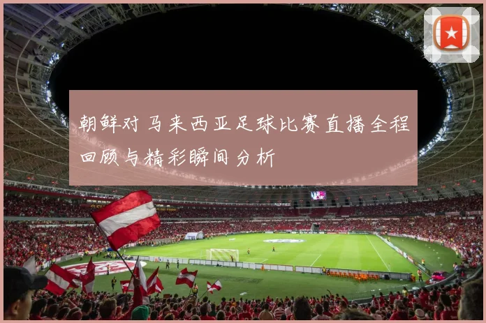 朝鲜对马来西亚足球比赛直播全程回顾与精彩瞬间分析
