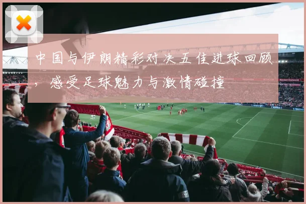 中国与伊朗精彩对决五佳进球回顾，感受足球魅力与激情碰撞