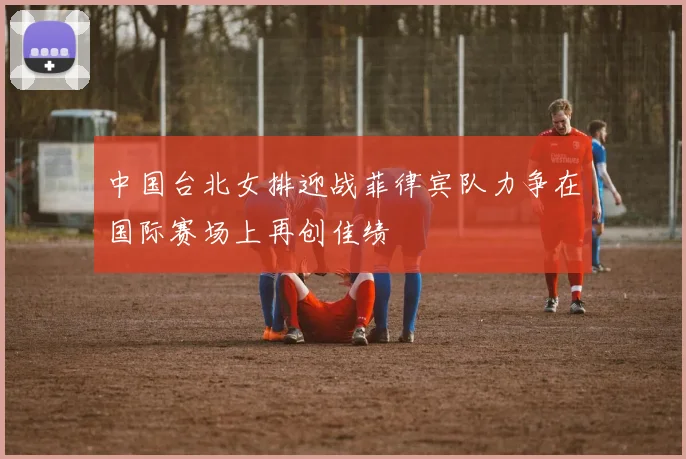 中国台北女排迎战菲律宾队力争在国际赛场上再创佳绩