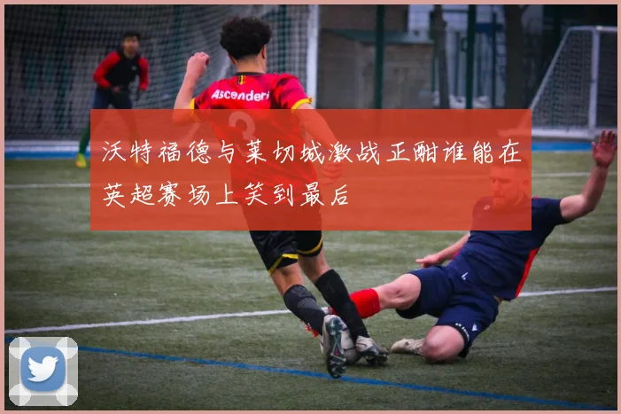 沃特福德与莱切城激战正酣谁能在英超赛场上笑到最后